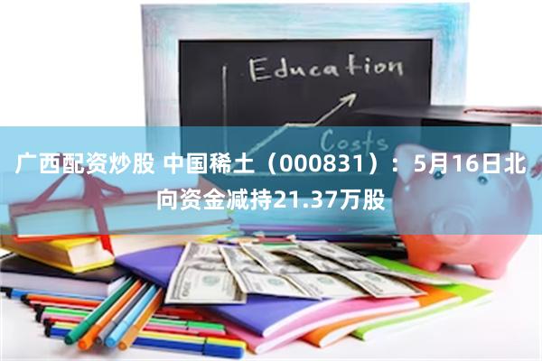 广西配资炒股 中国稀土（000831）：5月16日北向资金减持21.37万股