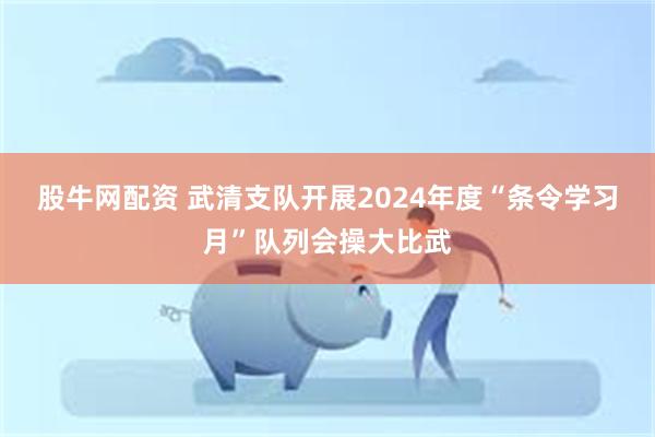 股牛网配资 武清支队开展2024年度“条令学习月”队列会操大比武