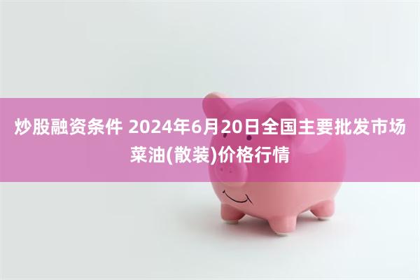 炒股融资条件 2024年6月20日全国主要批发市场菜油(散装)价格行情