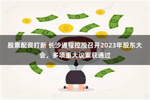 股票配资打新 长沙通程控股召开2023年股东大会，多项重大议案获通过