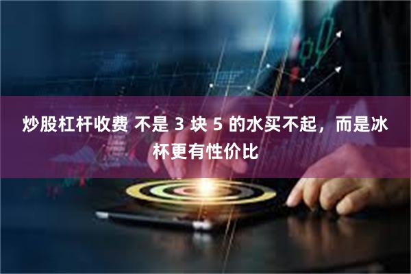 炒股杠杆收费 不是 3 块 5 的水买不起，而是冰杯更有性价比