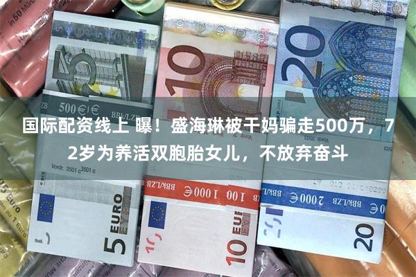 国际配资线上 曝！盛海琳被干妈骗走500万，72岁为养活双胞胎女儿，不放弃奋斗