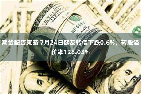 期货配资策略 7月24日健友转债下跌0.6%，转股溢价率128.03%