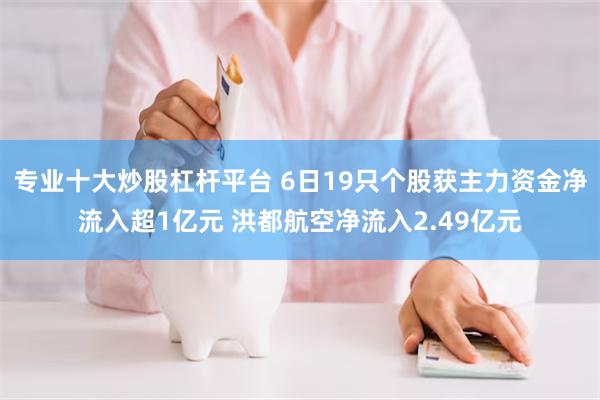 专业十大炒股杠杆平台 6日19只个股获主力资金净流入超1亿元 洪都航空净流入2.49亿元