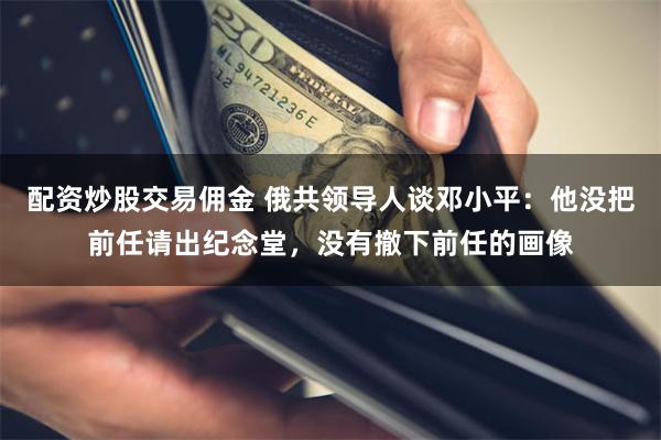 配资炒股交易佣金 俄共领导人谈邓小平：他没把前任请出纪念堂，没有撤下前任的画像