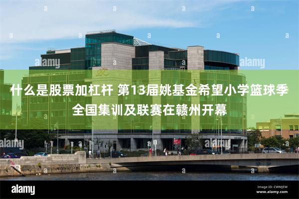 什么是股票加杠杆 第13届姚基金希望小学篮球季全国集训及联赛在赣州开幕