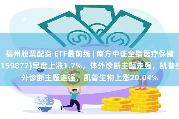 福州股票配资 ETF最前线 | 南方中证全指医疗保健设备与服务ETF(159877)早盘上涨1.7%，体外诊断主题走强，凯普生物上涨20.04%