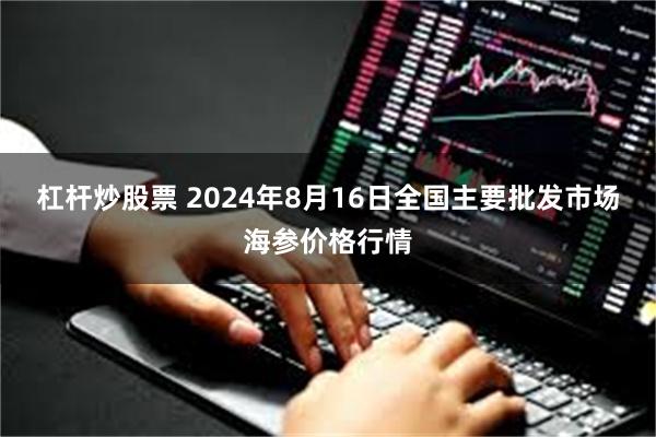 杠杆炒股票 2024年8月16日全国主要批发市场海参价格行情