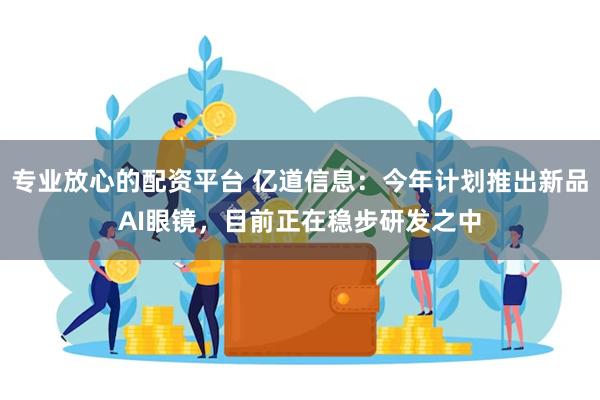 专业放心的配资平台 亿道信息：今年计划推出新品AI眼镜，目前正在稳步研发之中