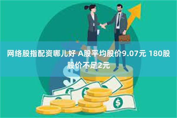 网络股指配资哪儿好 A股平均股价9.07元 180股股价不足2元