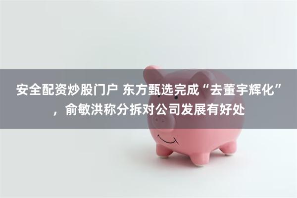 安全配资炒股门户 东方甄选完成“去董宇辉化”，俞敏洪称分拆对公司发展有好处