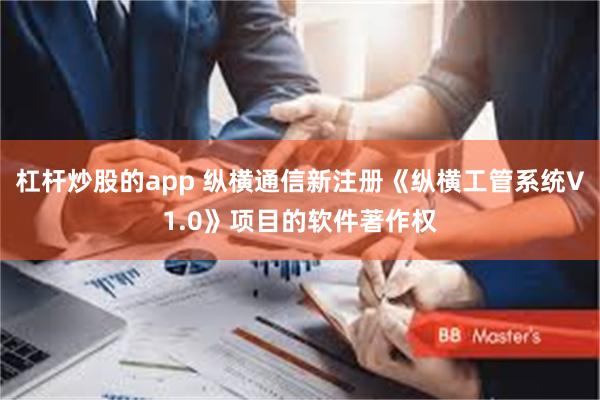 杠杆炒股的app 纵横通信新注册《纵横工管系统V1.0》项目的软件著作权