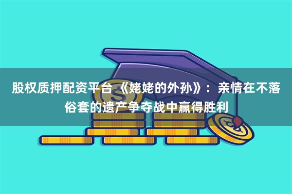 股权质押配资平台 《姥姥的外孙》：亲情在不落俗套的遗产争夺战中赢得胜利