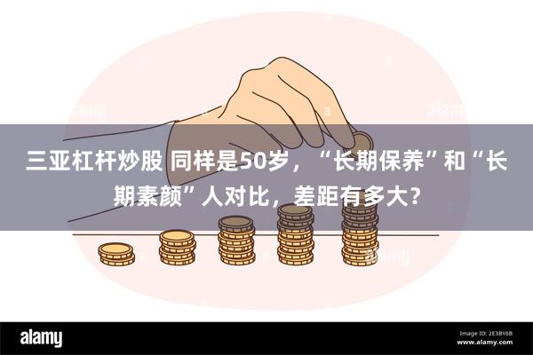 三亚杠杆炒股 同样是50岁，“长期保养”和“长期素颜”人对比，差距有多大？