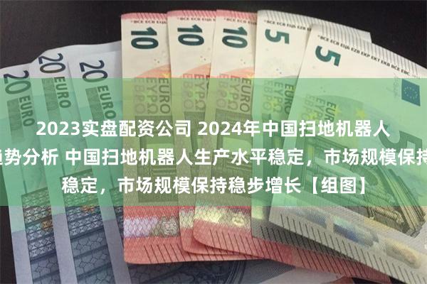 2023实盘配资公司 2024年中国扫地机器人市场现状及发展趋势分析 中国扫地机器人生产水平稳定，市场规模保持稳步增长【组图】