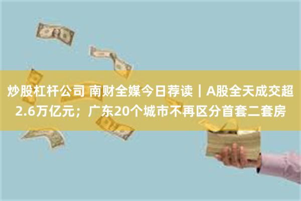 炒股杠杆公司 南财全媒今日荐读｜A股全天成交超2.6万亿元；广东20个城市不再区分首套二套房