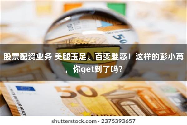 股票配资业务 美腿玉足、百变魅惑！这样的彭小苒，你get到了吗？