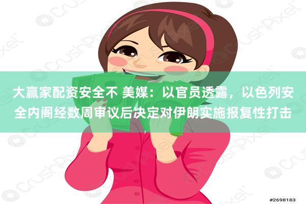 大赢家配资安全不 美媒：以官员透露，以色列安全内阁经数周审议后决定对伊朗实施报复性打击