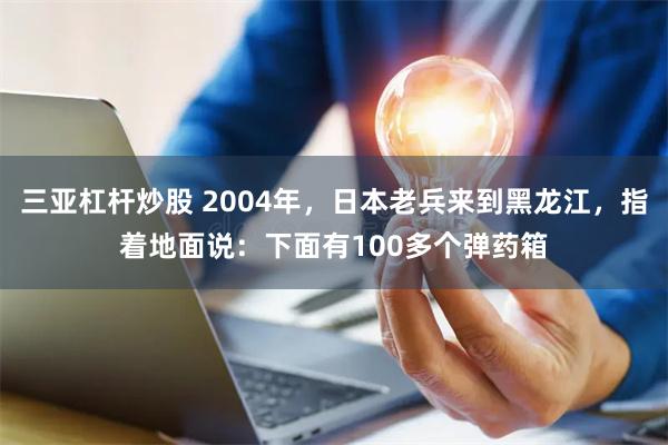 三亚杠杆炒股 2004年，日本老兵来到黑龙江，指着地面说：下面有100多个弹药箱