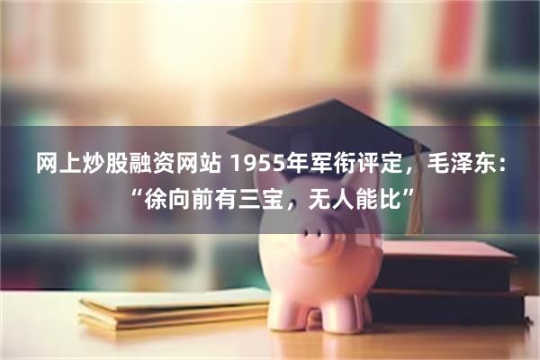 网上炒股融资网站 1955年军衔评定，毛泽东：“徐向前有三宝，无人能比”