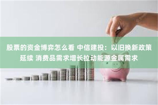 股票的资金博弈怎么看 中信建投：以旧换新政策延续 消费品需求增长拉动能源金属需求