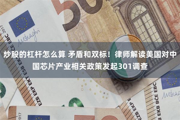 炒股的杠杆怎么算 矛盾和双标！律师解读美国对中国芯片产业相关政策发起301调查