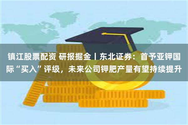 镇江股票配资 研报掘金丨东北证券：首予亚钾国际“买入”评级，未来公司钾肥产量有望持续提升