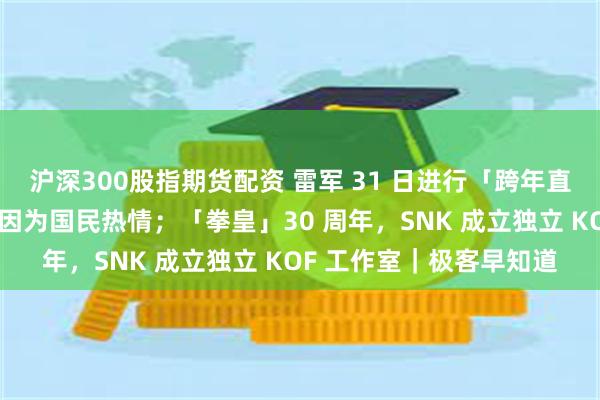 沪深300股指期货配资 雷军 31 日进行「跨年直播」；华为：能活下来因为国民热情；「拳皇」30 周年，SNK 成立独立 KOF 工作室｜极客早知道