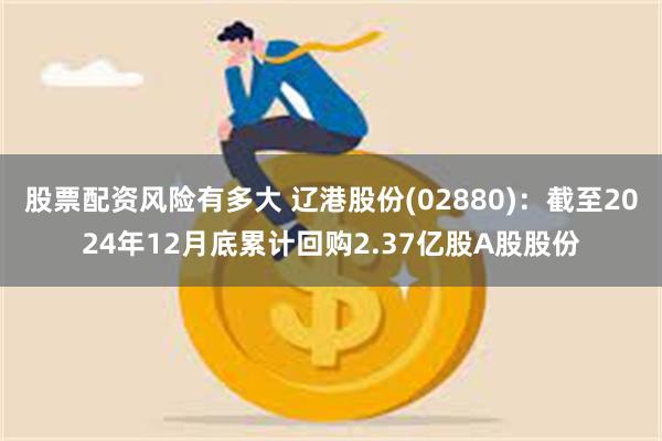 股票配资风险有多大 辽港股份(02880)：截至2024年12月底累计回购2.37亿股A股股份