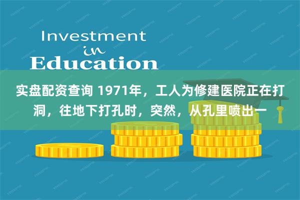 实盘配资查询 1971年，工人为修建医院正在打洞，往地下打孔时，突然，从孔里喷出一